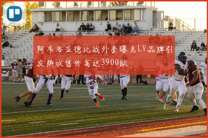 阿韦洛亚德比战外套曝光LV品牌引发热议售价高达3900欧