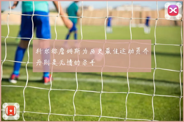 科尔称詹姆斯为历史最佳运动员乔丹则是无情的杀手