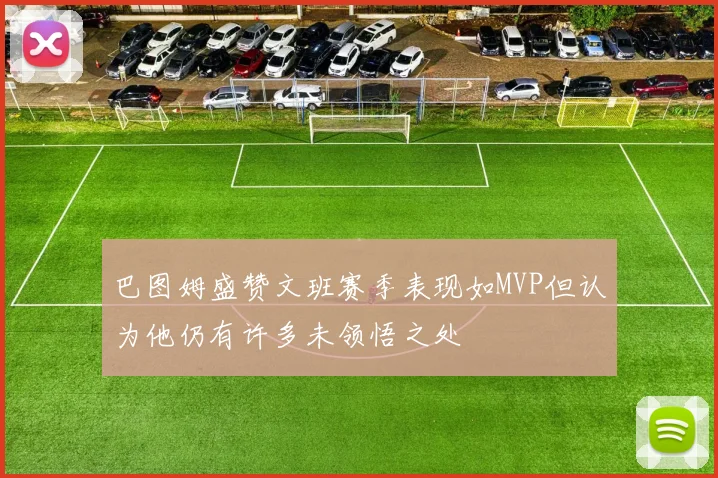 巴图姆盛赞文班赛季表现如MVP但认为他仍有许多未领悟之处