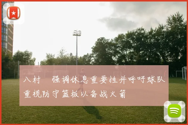 八村塁强调休息重要性并呼吁球队重视防守篮板以备战火箭