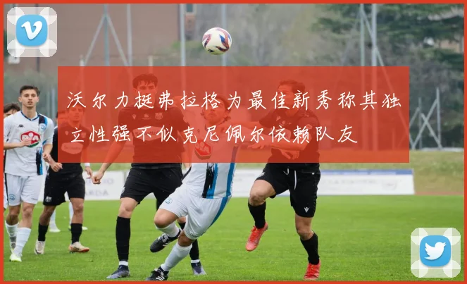 沃尔力挺弗拉格为最佳新秀称其独立性强不似克尼佩尔依赖队友