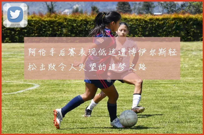 阿伦季后赛表现低迷遭博伊尔斯轻松击败令人失望的追梦之路