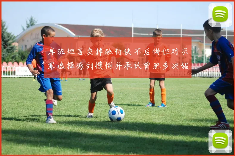 库班坦言卖掉独行侠不后悔但对买家选择感到懊悔并承认曾犯多次错误