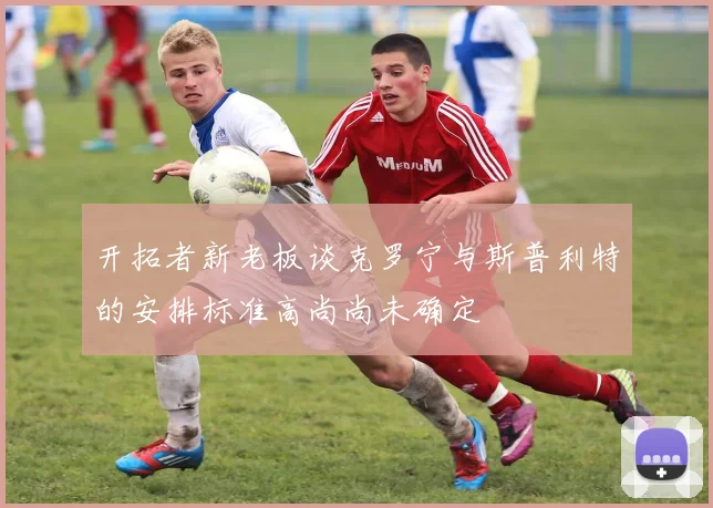 开拓者新老板谈克罗宁与斯普利特的安排标准高尚尚未确定