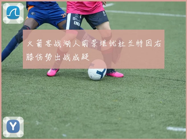 火箭客战湖人前景堪忧杜兰特因右膝伤势出战成疑