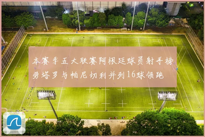 本赛季五大联赛阿根廷球员射手榜劳塔罗与帕尼切利并列16球领跑