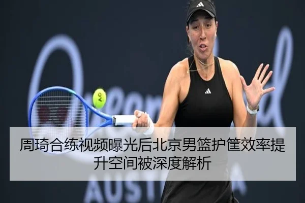 周琦合练视频曝光后北京男篮护筐效率提升空间被深度解析